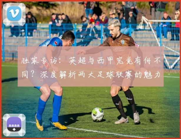 独家专访：英超与西甲究竟有何不同？深度解析两大足球联赛的魅力