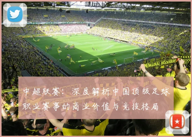 中超联赛：深度解析中国顶级足球职业赛事的商业价值与竞技格局