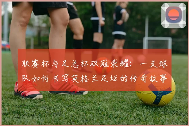 联赛杯与足总杯双冠荣耀:一支球队如何书写英格兰足坛的传奇故事