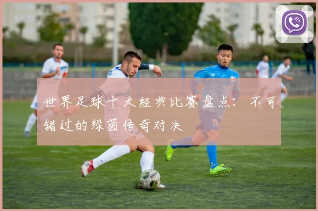 世界足球十大经典比赛盘点:不可错过的绿茵传奇对决