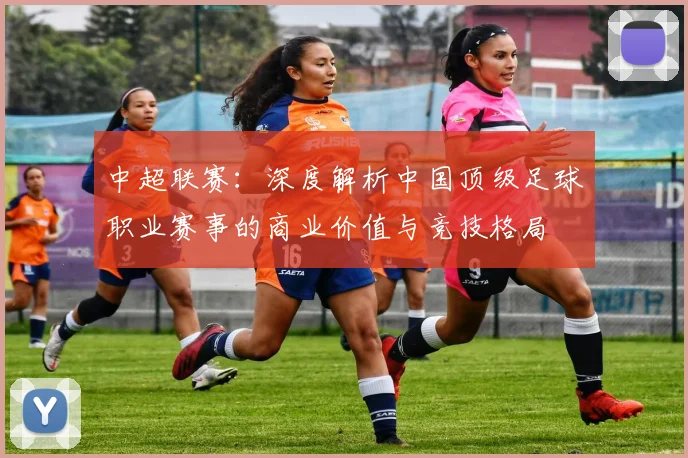 中超联赛:深度解析中国顶级足球职业赛事的商业价值与竞技格局