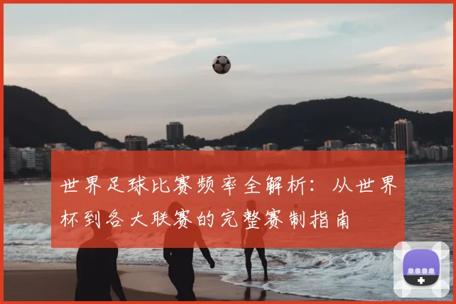 世界足球比赛频率全解析：从世界杯到各大联赛的完整赛制指南