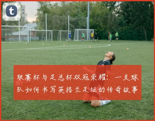 联赛杯与足总杯双冠荣耀:一支球队如何书写英格兰足坛的传奇故事