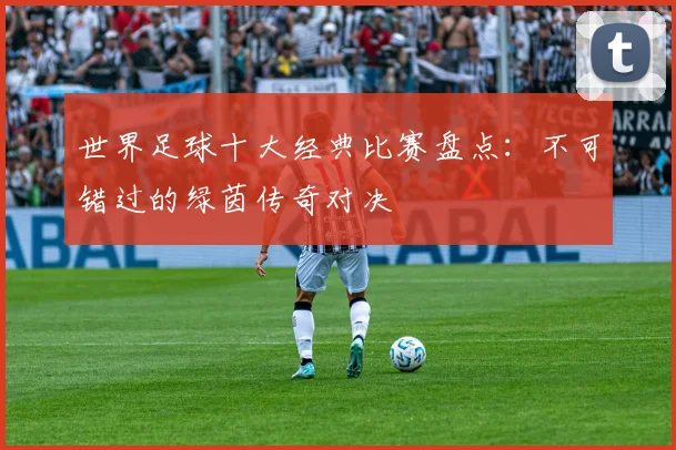 世界足球十大经典比赛盘点:不可错过的绿茵传奇对决